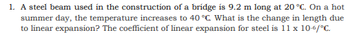 1. A steel beam used in the construction of a bridge is 9.2 m long at 20 °C. On a hot
summer day, the temperature increases to 40 °C. What is the change in length due
to línear expansion? The coefficient of linear expansion for steel is 11 x 10-6/°C.
