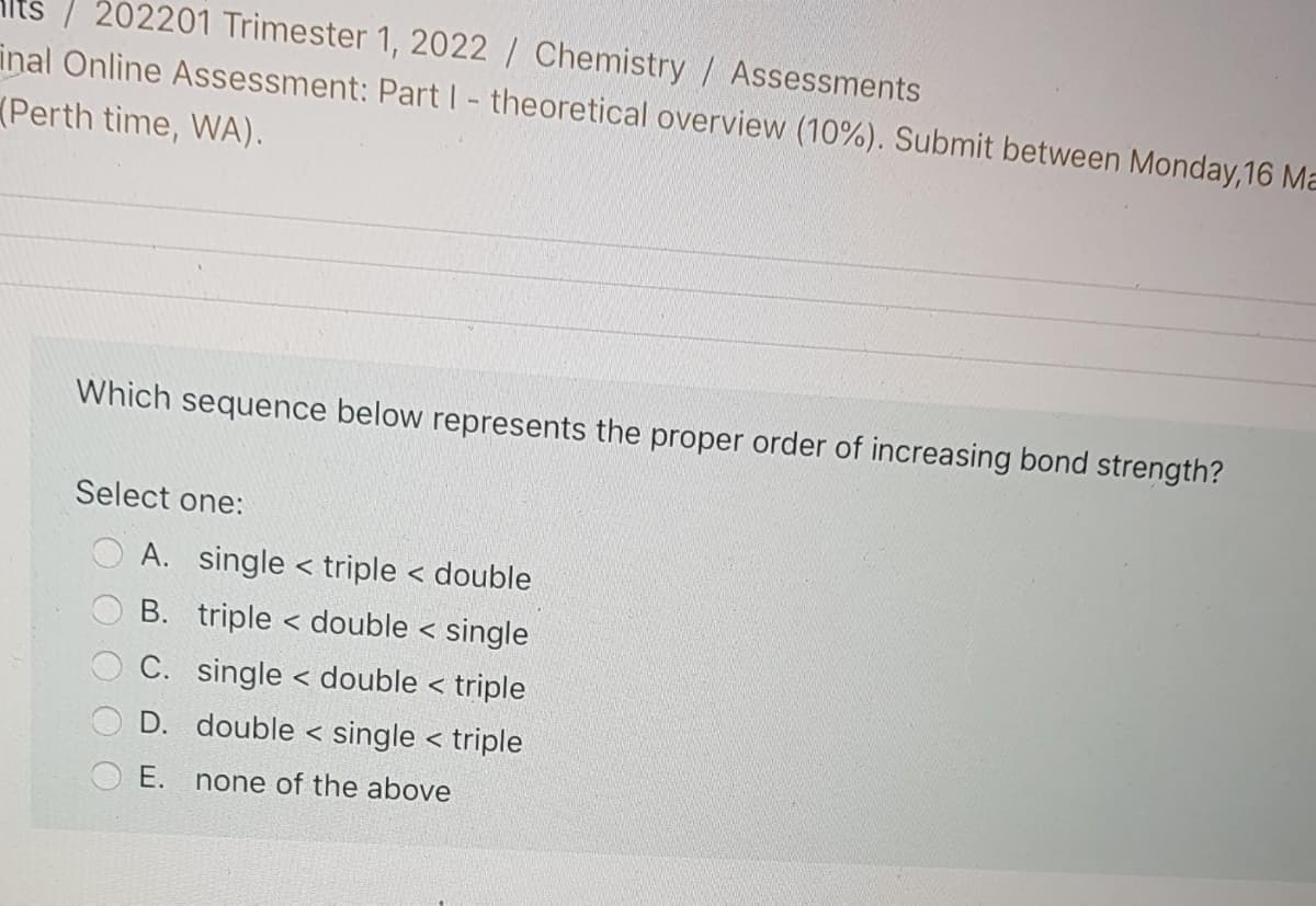 202201 Trimester 1, 2022 / Chemistry / Assessments
inal Online Assessment: Part I- theoretical overview (10%). Submit between Monday,16 Ma
(Perth time, WA).
Which sequence below represents the proper order of increasing bond strength?
Select one:
A. single < triple < double
B. triple < double < single
C. single < double < triple
く
D. double < single < triple
E. none of the above
