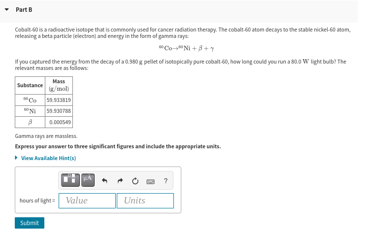 Part B
Cobalt-60 is a radioactive isotope that is commonly used for cancer radiation therapy. The cobalt-60 atom decays to the stable nickel-60 atom,
releasing a beta particle (electron) and energy in the form of gamma rays:
60 Co-60Ni + 3+
If you captured the energy from the decay of a 0.980 g pellet of isotopically pure cobalt-60, how long could you run a 80.0 W light bulb? The
relevant masses are as follows:
Mass
Substance
(g/mol)
6° Co
59.933819
60 Ni
59.930788
0.000549
Gamma rays are massless.
Express your answer to three significant figures and include the appropriate units.
• View Available Hint(s)
?
hours of light =
Value
Units
Submit
