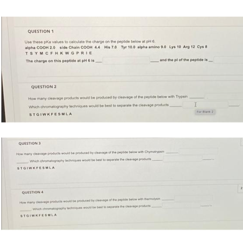 QUESTION 1
Use these pka values to calculate the charge on the peptide below at pH 6.
alpha COOH 2.0 side Chain COOH 4.4 His 7.0 Tyr 10.0 alpha amino 9.0 Lys 10 Arg 12 Cys 8
TSYMCFHKWGPRIE
The charge on this peptide at pH 6 is
and the pl of the peptide ia
QUESTION 2
How many cleavage products would be produced by cleavage of the peptide below with Trypsin
Which chromatography techniques would be best to separate the cleavage products
For Blank 2
STGIWKFESMLA
QUESTION 3
How many deavage products would be produced by cleavage of the peptide below with Chymotrypsn
Which chromatography techniques would be best to separate the cleavage products
STGIWKFESMLA
QUESTION 4
How many cleavage products would be produced by cleavage of he pepade below wth hermolyein
Which chromatograchy techques would be best to separate the cleavage products
STOIWKFESMLA
