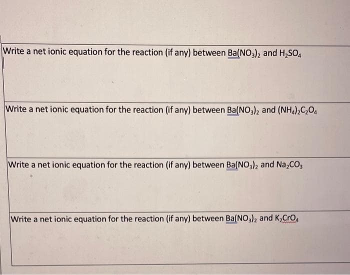 Write a net ionic equation for the reaction (if any) between Ba(NO3), and H,SO4
Write a net ionic equation for the reaction (if any) between Ba(NO,), and (NH,),C,O,
Write a net ionic equation for the reaction (if any) between Ba(NO3), and Na,CO;
Write a net ionic equation for the reaction (if any) between Ba(NO,), and K,CrO
