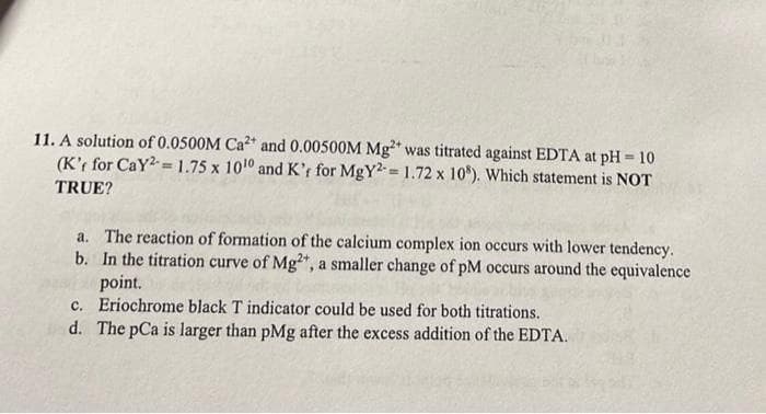 11. A solution of 0.0500M Ca* and 0.00500M Mg was titrated against EDTA at pH = 10
(K'r for CaY2 =1.75 x 1010 and K't for MgY2= 1.72 x 10*). Which statement is NOT
,2+
TRUE?
a. The reaction of formation of the calcium complex ion occurs with lower tendency.
b. In the titration curve of Mg", a smaller change of pM occurs around the equivalence
point.
c. Eriochrome black T indicator could be used for both titrations.
d. The pCa is larger than pMg after the excess addition of the EDTA.
