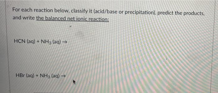 For each reaction below, classify it (acid/base or precipitation), predict the products,
and write the balanced net ionic reaction:
HCN (aq) + NH3 (aq) →
HBr (aq) + NH3 (aq) →
