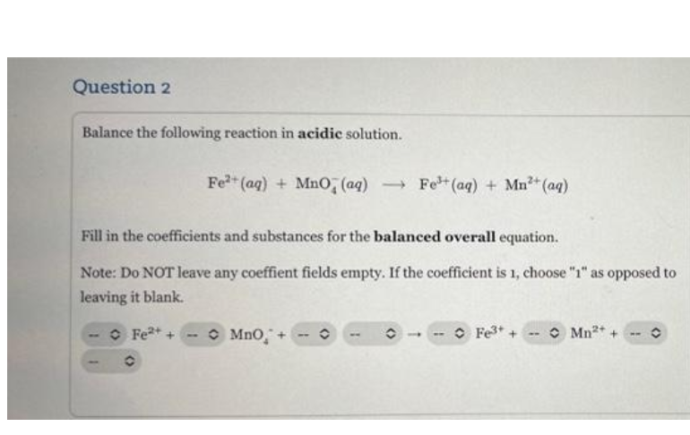 Question 2
Balance the following reaction in acidic solution.
Fe2 (aq) + Mno; (aq)
- Fe (aq) + Mn?+(aq)
Fill in the coefficients and substances for the balanced overall equation.
Note: Do NOT leave any coeffient fields empty. If the coefficient is 1, choose "1" as opposed to
leaving it blank.
O Fe+ +
O Mno,
O Fe3+ +
O Mn* +
