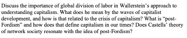 Discuss the importance of global division of labor in Wallerstein's approach to
understanding capitalism. What does he mean by the waves of capitalist
development, and how is that related to the crisis of capitalism? What is “post-
Fordism" and how does that define capitalism in our times? Does Castells' theory
of network society resonate with the idea of post-Fordism?
