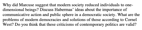 Why did Marcuse suggest that modern society reduced individuals to one-
dimensional beings? Discuss Habermas’ ideas about the importance of
communicative action and public sphere in a democratic society. What are the
problems of modern democracies and solutions of those according to Cornel
West? Do you think that these criticisms of contemporary politics are valid?
