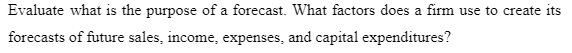 Evaluate what is the purpose of a forecast. What factors does a firm use to create its
forecasts of future sales, income, expenses, and capital expenditures?