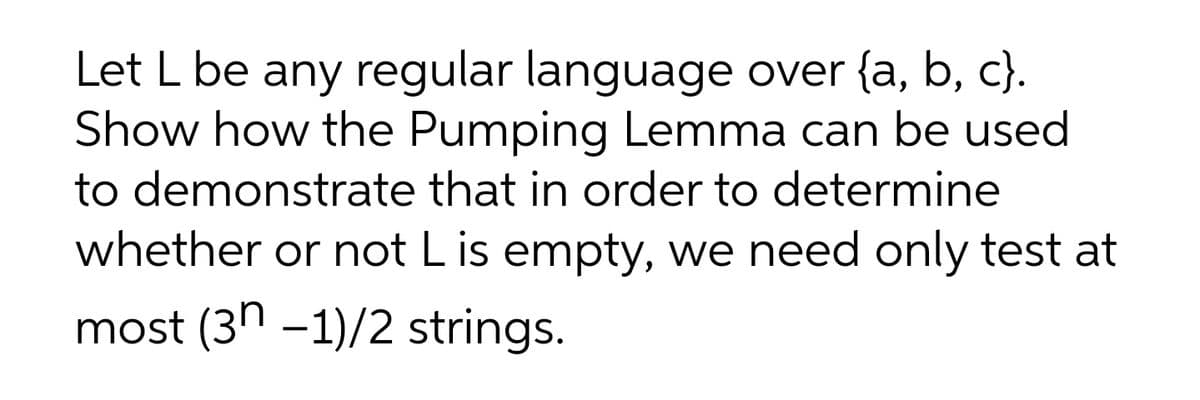 Let L be any regular language over {a, b, c}.
Show how the Pumping Lemma can be used
to demonstrate that in order to determine
whether or not L is empty, we need only test at
most (3h -1)/2 strings.
