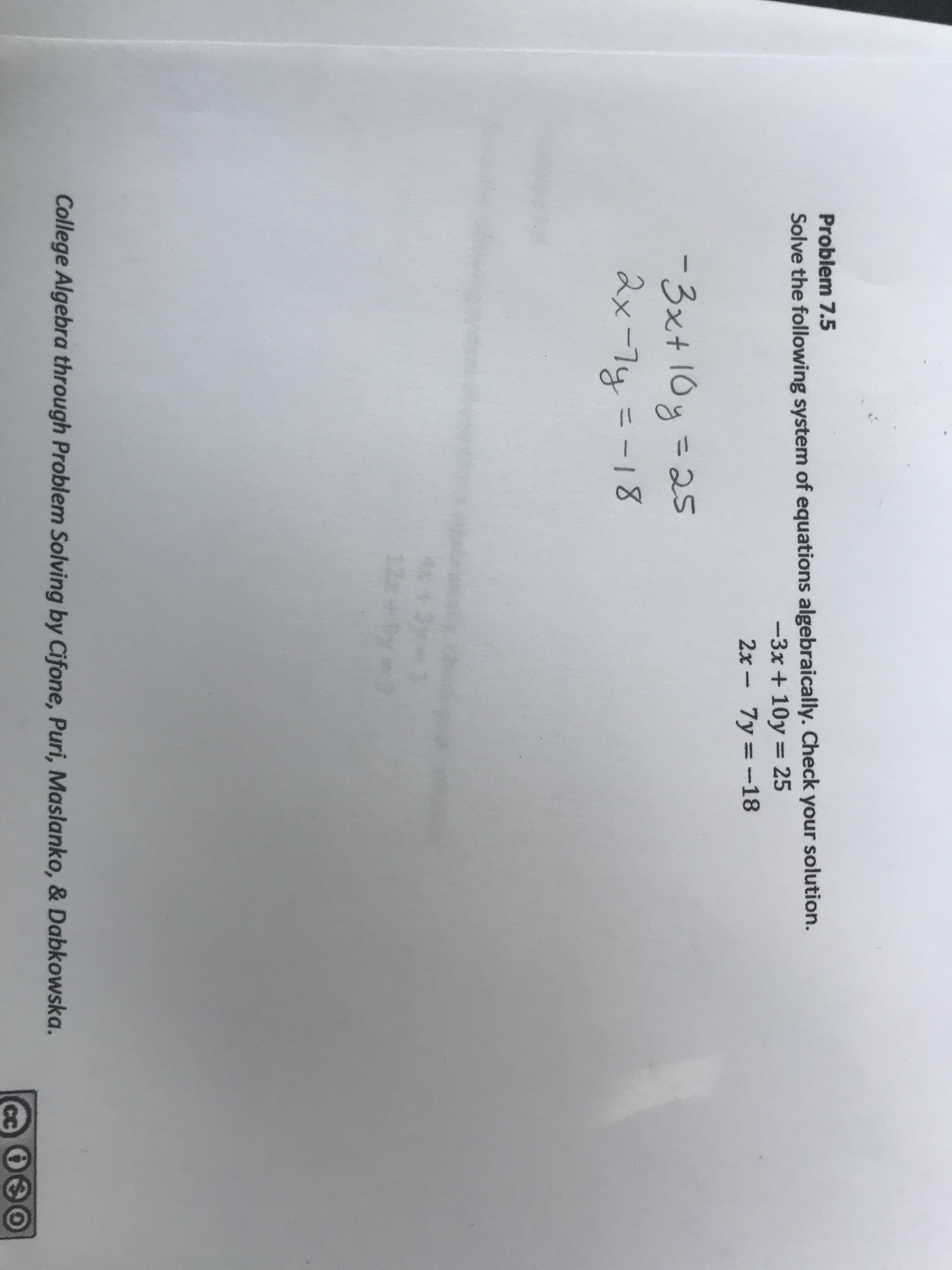 Problem 7.5
Solve the following system of equations algebraically. Check your solution.
-3x+ 10y 25
2x-7y=-18
-3xt 10 25
ax-7y= -18
College Algebra through Problem Solving by Cifone, Puri, Maslanko, & Dabkowska.
CC
