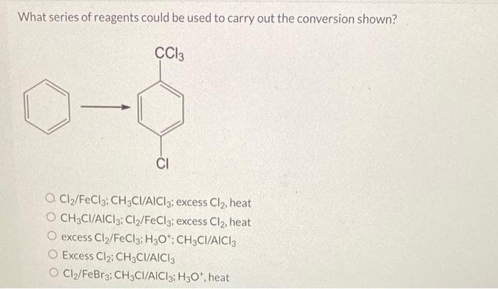 What series of reagents could be used to carry out the conversion shown?
CC13
CI
O Cl₂/FeCl3; CH3CI/AICI 3; excess Cl₂, heat
O CH3CI/AICI 3: Cl₂/FeCl3; excess Cl₂, heat
excess Cl₂/FeCl3; H3O*; CH3CI/AICI 3
O Excess Cl₂; CH3CI/AICI 3
O Cl₂/FeBr3; CH3CI/AICI3; H3O+, heat