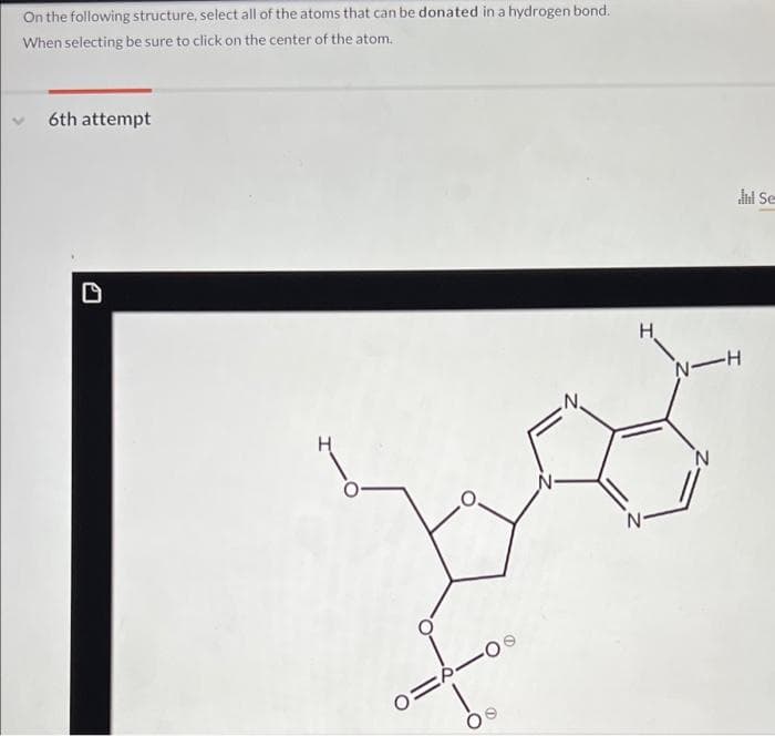 On the following structure, select all of the atoms that can be donated in a hydrogen bond.
When selecting be sure to click on the center of the atom.
6th attempt
0=
-09
H
Jul Se
N-H