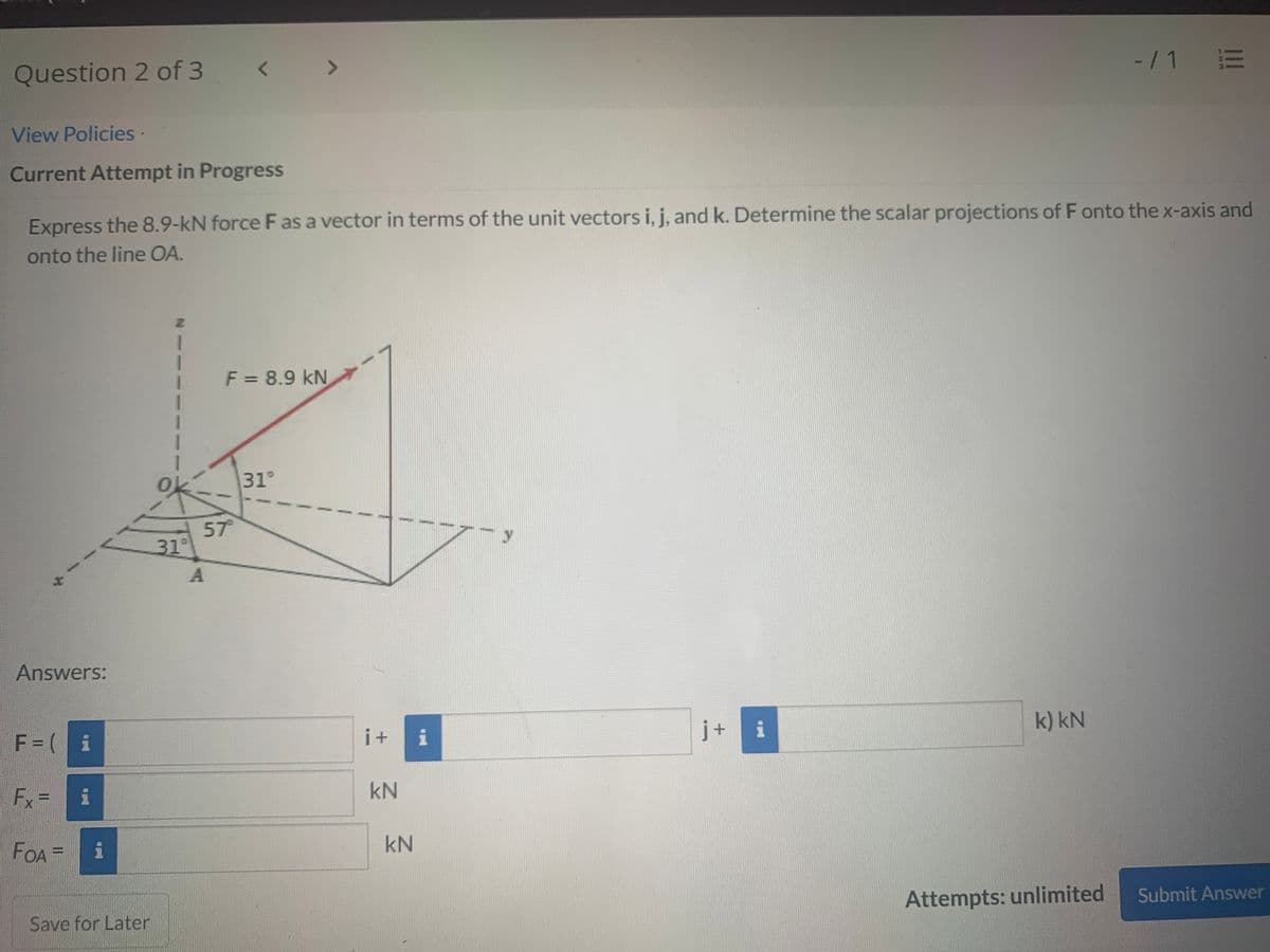 -/1 E
<>
Question 2 of 3
View Policies·
Current Attempt in Progress
Express the 8.9-kN force F as a vector in terms of the unit vectors i, j, and k. Determine the scalar projections of F onto the x-axis and
onto the line OA.
F = 8.9 kN
31°
of
57
31°
Answers:
j+
i
k) kN
F = ( i
i+
i
Fx=
kN
FOA=
kN
Attempts: unlimited
Submit Answer
Save for Later
