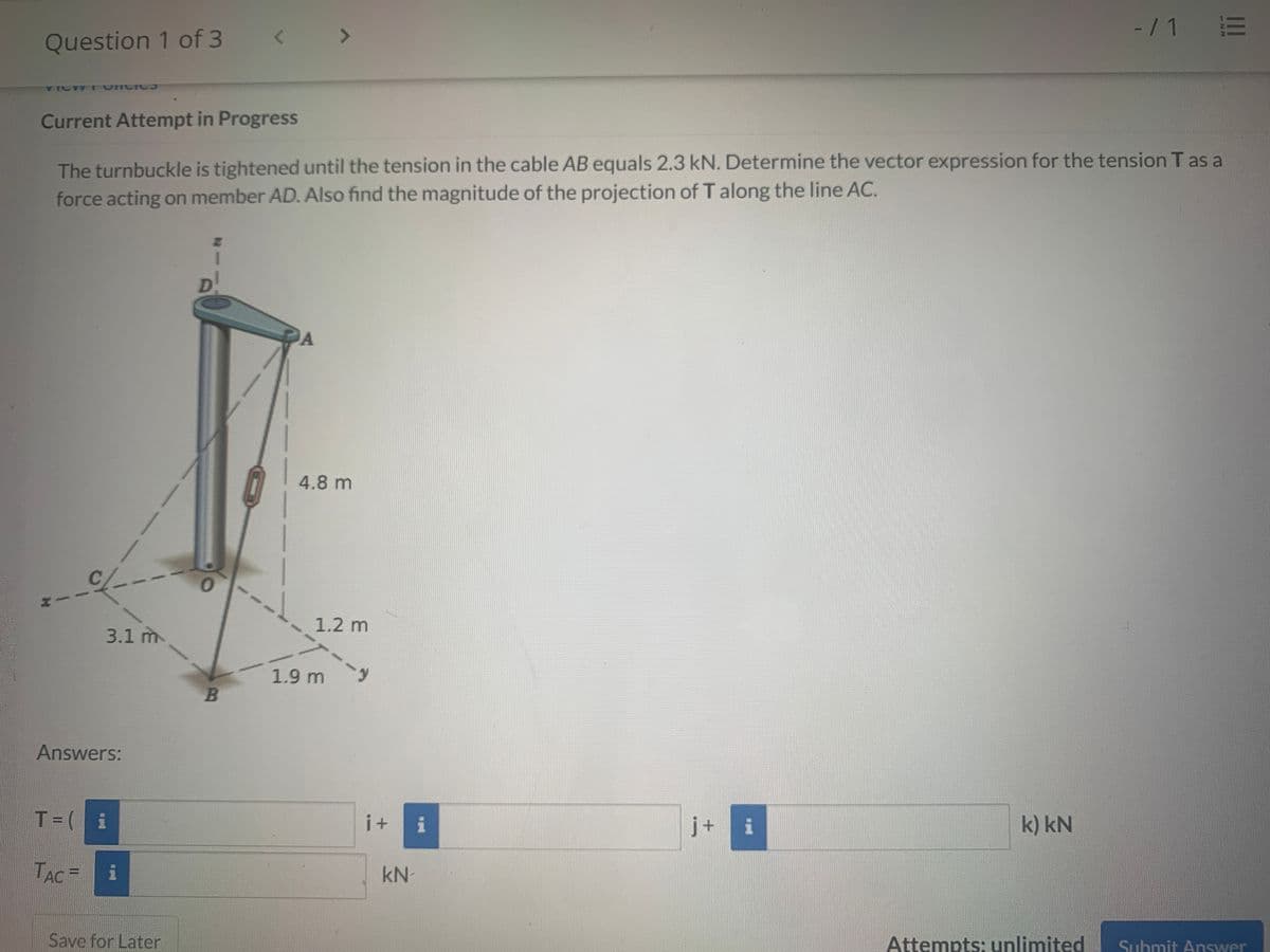 -/1 E
Question 1 of 3
VICW T VIIC IC
Current Attempt in Progress
The turnbuckle is tightened until the tension in the cable AB equals 2.3 kN. Determine the vector expression for the tension T as a
force acting on member AD. Also find the magnitude of the projection of T along the line AC.
4.8 m
1.2 m
3.1 m
1.9 m
Answers:
T=( i
i +
i
j+
i
k) kN
TAC=
kN-
%3D
Save for Later
Attempts: unlimited
Submit Answer
