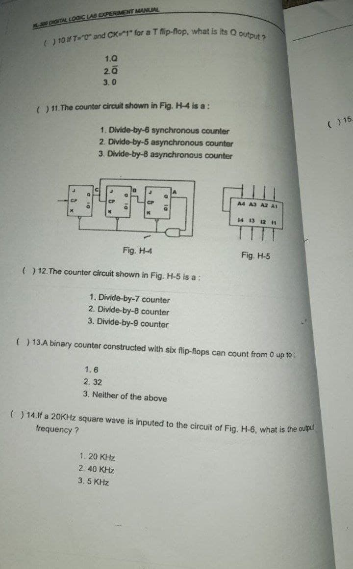 () 10.1f T="0" and CK="1" for a T flip-flop, what is its Q output ?
L0 DIGITAL LOGIC LAB EXPERIMENT MANUIAL
1.Q
2.0
3.0
) 11. The counter circuit shown in Fig. H-4 is a:
() 15,
1. Divide-by-6 synchronous counter
2. Divide-by-5 asynchronous counter
3. Divide-by-8 asynchronous counter
A4 A3 A2 A1
14 13 12 H
TT
Fig. H-4
Fig. H-5
( ) 12.The counter circuit shown in Fig. H-5 is a:
1. Divide-by-7 counter
2. Divide-by-8 counter
3. Divide-by-9 counter
( ) 13.A binary counter constructed with six flip-flops can count from 0 up to:
1.6
2. 32
3. Neither of the above
() 14.f a 20KHZ square wave is inputed to the circuit of Fig. H-6, what
frequency ?
the output
1. 20 KHz
2. 40 KHz
3. 5 KHz
