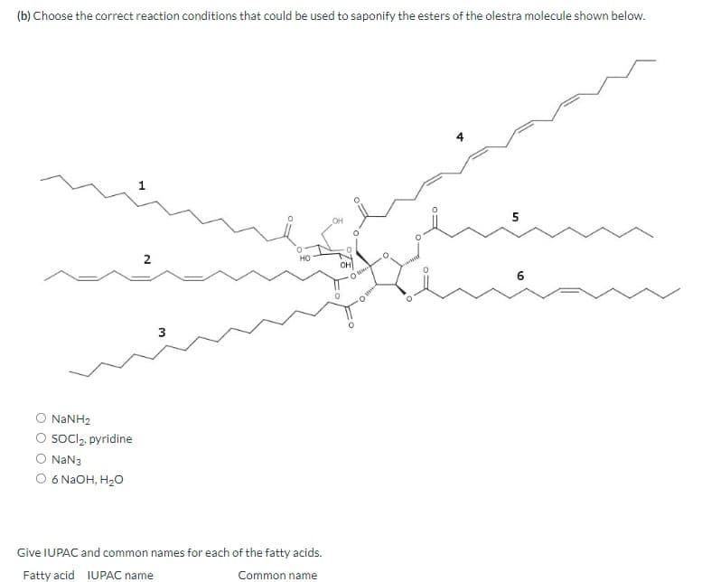 (b) Choose the correct reaction conditions that could be used to saponify the esters of the olestra molecule shown below.
2
HO
3
( NaNH2
○ SOCI 2. pyridine
O NaN3
○ 6 NaOH, H₂O
OH
O
Common name
Give IUPAC and common names for each of the fatty acids.
Fatty acid IUPAC name
10
6