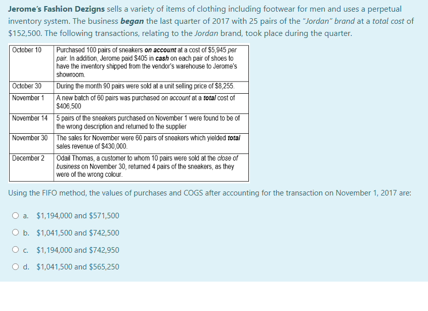 Jerome's Fashion Dezigns sells a variety of items of clothing including footwear for men and uses a perpetual
inventory system. The business began the last quarter of 2017 with 25 pairs of the "Jordan" brand at a total cost of
$152,500. The following transactions, relating to the Jordan brand, took place during the quarter.
Purchased 100 pairs of sneakers on account at a cost of $5,945 per
pair. In addition, Jerome paid $405 in cash on each pair of shoes to
have the inventory shipped from the vendor's warehouse to Jerome's
showroom.
During the month 90 pairs were sold at a unit selling price of $8,255.
A new batch of 60 pairs was purchased on account at a total cost of
$406,500
October 10
October 30
November 1
November 14 5 pairs of the sneakers purchased on November 1 were found to be of
the wrong description and returned to the supplier
November 30 The sales for November were 60 pairs of sneakers which yielded total
sales revenue of $430,000.
December 2 Odail Thomas, a customer to whom 10 pairs were sold at the close of
business on November 30, returned 4 pairs of the sneakers, as they
were of the wrong colour.
Using the FIFO method, the values of purchases and COGS after accounting for the transaction on November 1, 2017 are:
O a. $1,194,000 and $571,500
O b. $1,041,500 and $742,500
O c. $1,194,000 and $742,950
O d. $1,041,500 and $565,250
