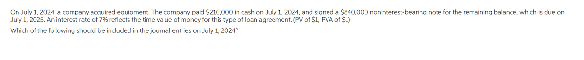 On July 1, 2024, a company acquired equipment. The company paid $210,000 in cash on July 1, 2024, and signed a $840,000 noninterest-bearing note for the remaining balance, which is due on
July 1, 2025. An interest rate of 7% reflects the time value of money for this type of loan agreement. (PV of $1, PVA of $1)
Which of the following should be included in the journal entries on July 1, 2024?