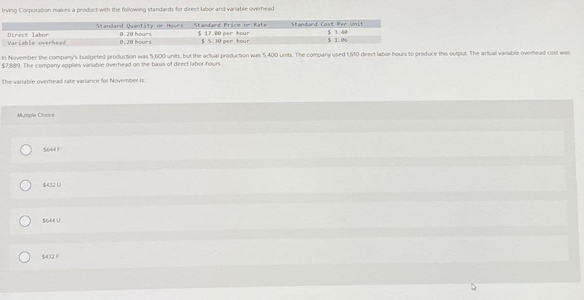 Irving Corporation makes a product with the following standards for direct labor and variable overhead:
Standard Price or Rate
$ 17.00 per hour
$5.30 per hour
Direct labor
Variable overhead
Multiple Choice
In November the company's budgeted production was 5,600 units, but the actual production was 5,400 units. The company used 1,610 direct labor-hours to produce this output. The actual variable overhead cost was
$7,889. The company applies variable overhead on the basis of direct labor-hours.
The variable overhead rate variance for November is
O
O
$644 F
$432 U
$644 U
Standard Quantity or Hours
0.20 hours.
0.20 hours
$432 F
Standard Cost Per Unit
$ 3.40
$1.06