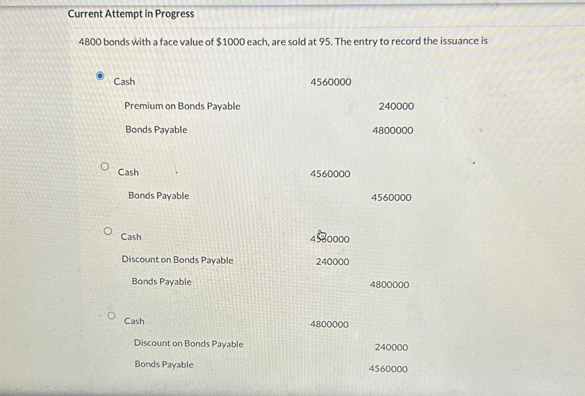 Current Attempt in Progress
4800 bonds with a face value of $1000 each, are sold at 95. The entry to record the issuance is
O
O
Cash
Premium on Bonds Payable
Bonds Payable
Cash
Bonds Payable
Cash
Discount on Bonds Payable
Bonds Payable
Cash
Discount on Bonds Payable
Bonds Payable
4560000
4560000
4580000
240000
4800000
240000
4800000
4560000
4800000
240000
4560000