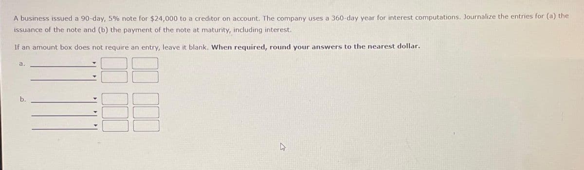 A business issued a 90-day, 5% note for $24,000 to a creditor on account. The company uses a 360-day year for interest computations. Journalize the entries for (a) the
issuance of the note and (b) the payment of the note at maturity, including interest.
If an amount box does not require an entry, leave it blank. When required, round your answers to the nearest dollar.
a.