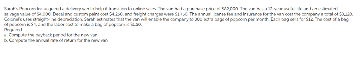 Sarah's Popcorn Inc acquired a delivery van to help it transition to online sales. The van had a purchase price of $82,000. The van has a 12-year useful life and an estimated
salvage value of $4,000. Decal and custom paint cost $4,250, and freight charges were $1,750. The annual license fee and insurance for the van cost the company a total of $3,120.
Colonel's uses straight-line depreciation. Sarah estimates that the van will enable the company to 300 extra bags of popcorn per month. Each bag sells for $12. The cost of a bag
of popcorn is $4, and the labor cost to make a bag of popcorn is $1.50.
Required
a. Compute the payback period for the new van.
b. Compute the annual rate of return for the new van