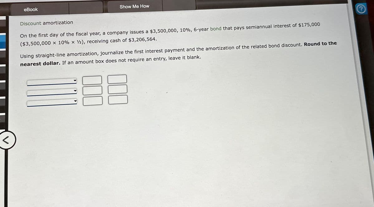 eBook
Discount amortization
Show Me How
On the first day of the fiscal year, a company issues a $3,500,000, 10%, 6-year bond that pays semiannual interest of $175,000
($3,500,000 x 10% x 2), receiving cash of $3,206,564.
Using straight-line amortization, journalize the first interest payment and the amortization of the related bond discount. Round to the
nearest dollar. If an amount box does not require an entry, leave it blank.
€88