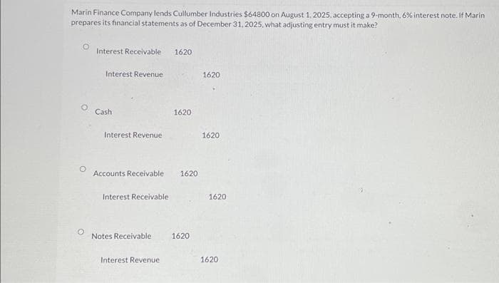 Marin Finance Company lends Cullumber Industries $64800 on August 1, 2025, accepting a 9-month, 6% interest note. If Marin
prepares its financial statements as of December 31, 2025, what adjusting entry must it make?
O
Interest Receivable 1620
Interest Revenue
Cash
Interest Revenue
Accounts Receivable 1620
Interest Receivable
Notes Receivable
1620
Interest Revenue
1620
1620
1620
1620
1620