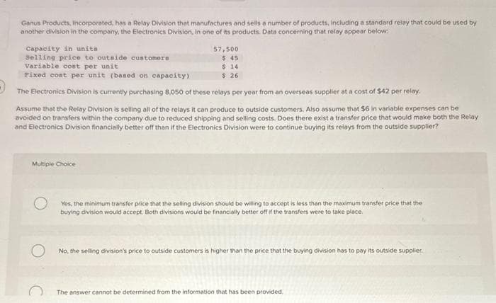 Ganus Products, incorporated, has a Relay Division that manufactures and sells a number of products, including a standard relay that could be used by
another division in the company, the Electronics Division, in one of its products. Data concerning that relay appear below:
Capacity in units
Selling price to outside customers
Variable cost per unit
Fixed cost per unit (based on capacity)
The Electronics Division is currently purchasing 8,050 of these relays per year from an overseas supplier at a cost of $42 per relay.
57,500
$.45
$ 14
$ 26
Assume that the Relay Division is selling all of the relays it can produce to outside customers. Also assume that $6 in variable expenses can be
avoided on transfers within the company due to reduced shipping and selling costs. Does there exist a transfer price that would make both the Relay
and Electronics Division financially better off than if the Electronics Division were to continue buying its relays from the outside supplier?
Multiple Choice
Yes, the minimum transfer price that the selling division should be willing to accept is less than the maximum transfer price that the
buying division would accept. Both divisions would be financially better off if the transfers were to take place.
No, the selling division's price to outside customers is higher than the price that the buying division has to pay its outside supplier.
The answer cannot be determined from the information that has been provided.