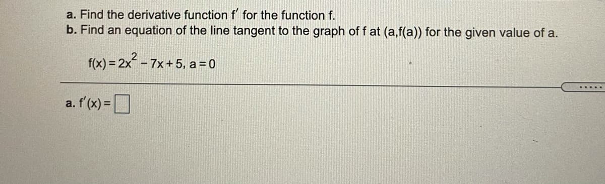 a. Find the derivative function f for the function f.
b. Find an equation of the line tangent to the graph of f at (a,f(a)) for the given value of a.
f(x) = 2x – 7x+ 5, a = 0
.....
a. f'(x) =
