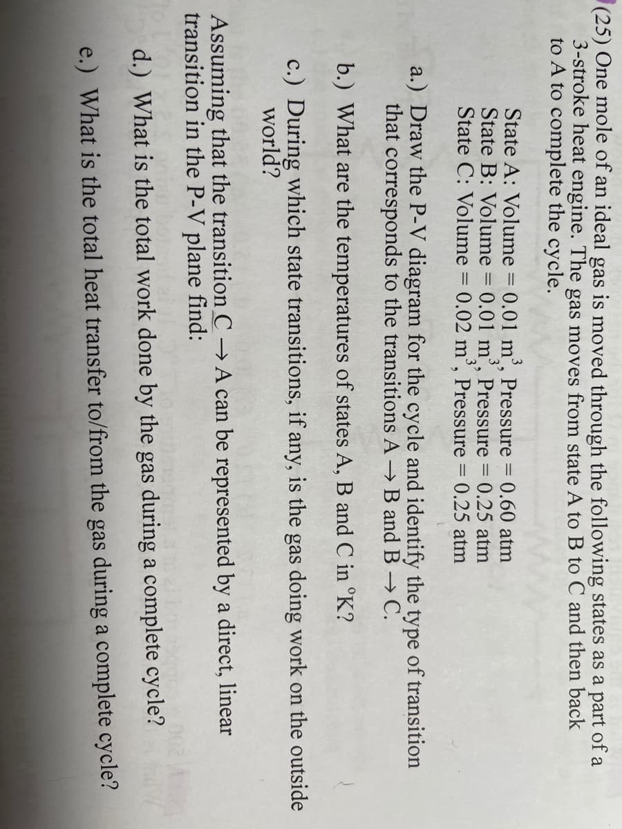 (25) One mole of an ideal gas is moved through the following states as a part of a
3-stroke heat engine. The gas moves from state A to B to C and then back
to A to complete the cycle.
State A: Volume = 0.01 m', Pressure = 0.60 atm
State B: Volume = 0.01 m',
State C: Volume = 0.02 m', Pressure = 0.25 atm
Pressure = 0.25 atm
a.) Draw the P-V diagram for the cycle and identify the type of transition
that corresponds to the transitions A B and B C.
b.) What are the temperatures of states A, B and C in °K?
c.) During which state transitions, if any, is the gas doing work on the outside
world?
Assuming that the transition C → A can be represented by a direct, linear
transition in the P-V plane find:
d.) What is the total work done by the gas during a complete cycle?
e.) What is the total heat transfer to/from the gas during a complete cycle?
