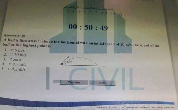 34567 8 9 10
00: 50 : 49
Question 8/ 10
A ball is thrown 60° above the horizontal with an initial speed of 10 m/s, the speed of the
ball at the highest point is
1. C5 m/s
2. c10 m/s
3. C zero
4. C8.7 m/s
5. C4.2 m/s
CIVIL
Previous
Next
