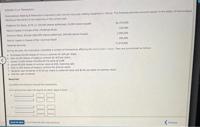 Selected Stock Transactions
Diamondback Welding & Fabrication Corporation sells and services pipe welding equipment in Illinois. The following selected accounts appear in the ledger of Diamondback
Welding & Fabrication at the beginning of the current year:
Preferred 2% Stock, $175 par (50,000 shares authorized, 25,000 shares issued)
Paid-In Capital in Excess of Par-Preferred Stock
Common Stock, $15 par (600,000 shares authorized, 200,000 shares issued)
Paid-In Capital in Excess of Par-Common Stock
Retained Earnings
17,575,000
During the year, the corporation completed a number of transactions affecting the stockholders' equity. They are summarized as follows:
a. Purchased 36,000 shares of treasury common for $20 per share..
b. Sold 18,000 shares of treasury common for $23 per share.
c. Issued 13,000 shares of preferred 2% stock at $188.
d. Issued 60,000 shares of common stock at $18, receiving cash.
e. Sold 12,000 shares of treasury common for $18 per share.
f. Declared cash dividends of $3.50 per share on preferred stock and $0.06 per share on common stock.
9. Paid the cash dividends.
Required:
Journalize the entries to record the transactions.
If an amount box does not require an entry, leave it blank.
b.
$4,375,000
525,000
3,000,000
390,000
Check My Work 3 more Check My Work uses remaining
Previous