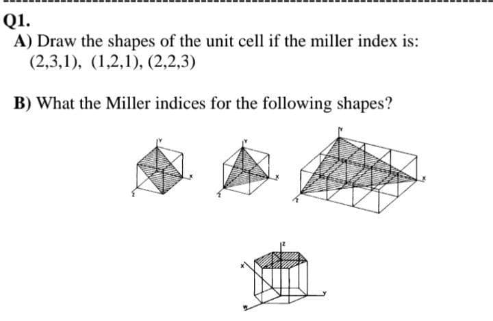 Q1.
A) Draw the shapes of the unit cell if the miller index is:
(2,3,1), (1,2,1), (2,2,3)
B) What the Miller indices for the following shapes?
