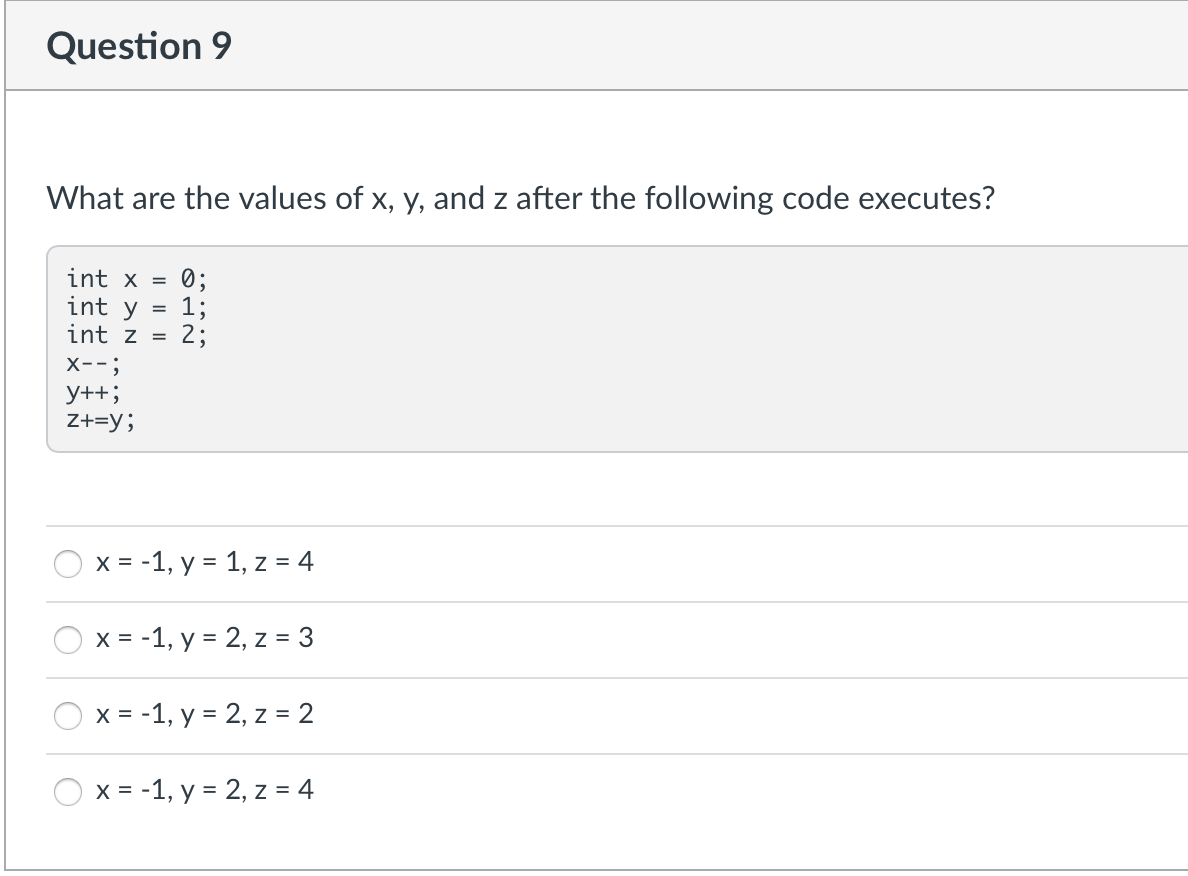 Question 9
What are the values of x, y, and z after the following code executes?
int x = 0;
int y
1;
int z =
2;
X--;
y++;
Z+=y;
O
x = -1, y = 1, z = 4
x = -1, y = 2, z = 3
x = -1, y = 2, z = 2
x = -1, y = 2, z = 4