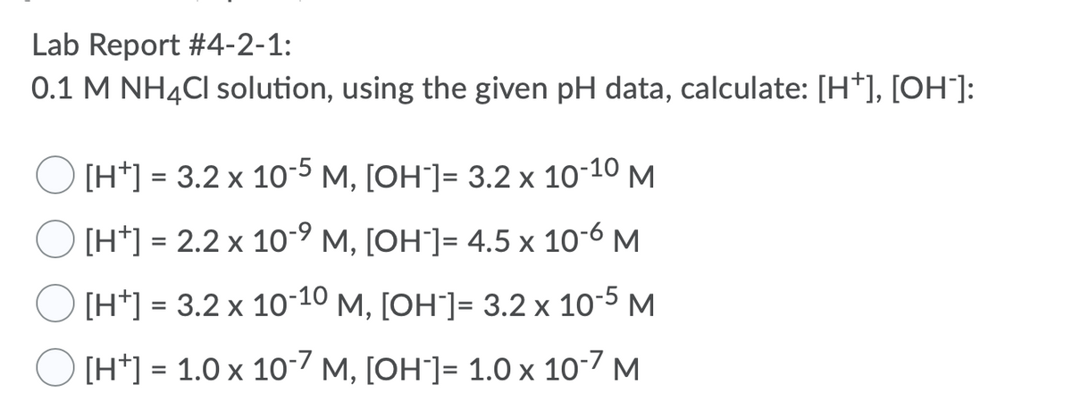 **Lab Report #4-2-1:**

**Task:** Using a 0.1 M NH₄Cl solution and the given pH data, calculate the concentration of \([H^+]\) and \([OH^-]\).

**Options:**

- ⃝ \([H^+]\) = \(3.2 \times 10^{-5}\) M, \([OH^-]\) = \(3.2 \times 10^{-10}\) M
- ⃝ \([H^+]\) = \(2.2 \times 10^{-9}\) M, \([OH^-]\) = \(4.5 \times 10^{-6}\) M
- ⃝ \([H^+]\) = \(3.2 \times 10^{-10}\) M, \([OH^-]\) = \(3.2 \times 10^{-5}\) M
- ⃝ \([H^+]\) = \(1.0 \times 10^{-7}\) M, \([OH^-]\) = \(1.0 \times 10^{-7}\) M