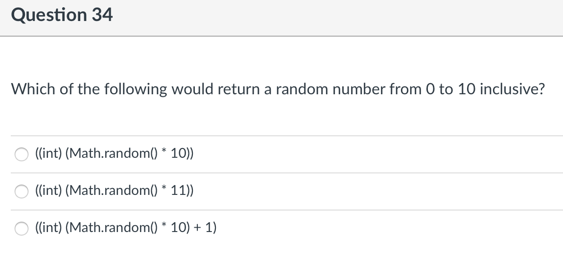 Question 34
Which of the following would return a random number from 0 to 10 inclusive?
((int) (Math.random() * 10))
((int) (Math.random() * 11))
((int) (Math.random() * 10) + 1)