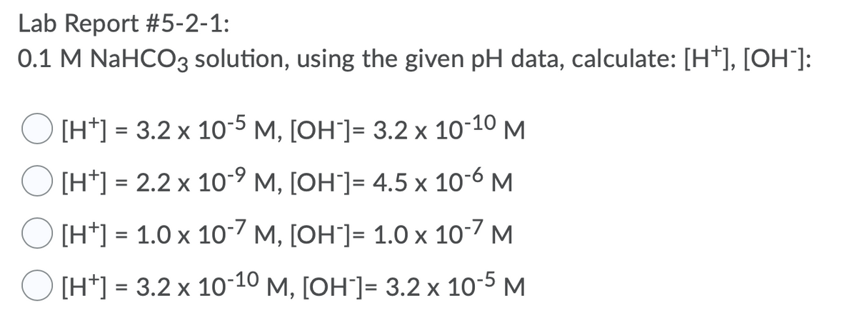 Lab Report #5-2-1:
0.1 M NaHCO3 solution, using the given pH data, calculate: [H*], [OH¯]:
O [H*] = 3.2 x 10-5 M, [OH"]= 3.2 x 10-10 M
O [H*] = 2.2 x 10-9 M, [OH"]= 4.5 x 106 M
O [H*] = 1.0 x 10-7 M, [OH"]= 1.0 x 10-7 M
O [H*] = 3.2 x 10-10 M, [OH]= 3.2 x 10-5 M
