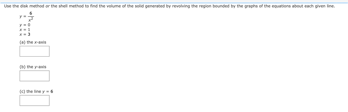 Use the disk method or the shell method to find the volume of the solid generated by revolving the region bounded by the graphs of the equations about each given line.
y =
y = 0
X = 1
X = 3
(a) the x-axis
(b) the y-axis
(c) the line y
