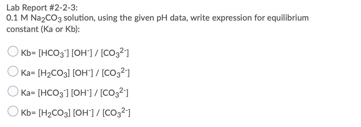 **Lab Report #2-2-3:**

**0.1 M Na₂CO₃ solution, using the given pH data, write expression for equilibrium constant (Ka or Kb):**

- ○ Kb = [HCO₃⁻] [OH⁻] / [CO₃²⁻]
- ○ Ka = [H₂CO₃] [OH⁻] / [CO₃²⁻]
- ○ Ka = [HCO₃⁻] [OH⁻] / [CO₃²⁻]
- ○ Kb = [H₂CO₃] [OH⁻] / [CO₃²⁻]
