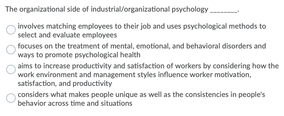 The organizational side of industrial/organizational psychology _______.

O involves matching employees to their job and uses psychological methods to select and evaluate employees

O focuses on the treatment of mental, emotional, and behavioral disorders and ways to promote psychological health

O aims to increase productivity and satisfaction of workers by considering how the work environment and management styles influence worker motivation, satisfaction, and productivity

O considers what makes people unique as well as the consistencies in people's behavior across time and situations

---

Explanation:
This multiple-choice question aims to test the understanding of the primary focuses of the organizational side of industrial/organizational psychology.

1. **Matching Employees**: This option suggests that organizational psychology involves using psychological methods to match employees to jobs and evaluate them. This aspect falls more under the industrial side.

2. **Treatment of Disorders**: This option refers to clinical psychology more than organizational psychology as it discusses the treatment of mental, emotional, and behavioral disorders.

3. **Increasing Productivity**: This option accurately summarizes a core component of organizational psychology, which involves improving work environments and management styles to boost motivation, satisfaction, and productivity.

4. **Understanding People**: This option aligns more with personality psychology, which studies individual differences and consistencies in behavior.

The correct answer is the third option, as it directly pertains to the goals of organizational psychology.

There are no graphs or diagrams associated with this text.