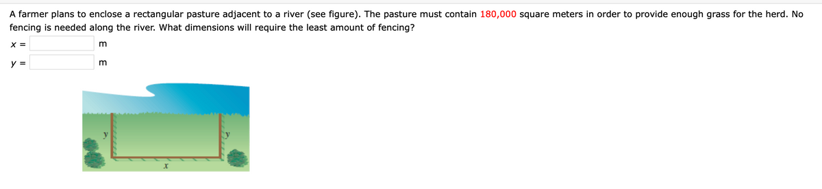 A farmer plans to enclose a rectangular pasture adjacent to a river (see figure). The pasture must contain 180,000 square meters in order to provide enough grass for the herd. No
fencing is needed along the river. What dimensions will require the least amount of fencing?
X =
y =
m
