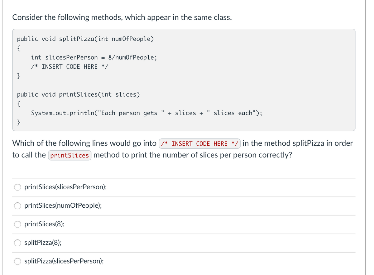 Consider the following methods, which appear in the same class.
public void splitPizza(int numOfPeople)
{
int slicesPerPerson
=
8/numOfPeople;
/* INSERT CODE HERE */
}
public void printSlices(int slices)
{
System.out.println("Each person gets + slices + " slices each");
}
Which of the following lines would go into /* INSERT CODE HERE *, in the method splitPizza in order
to call the printSlices method to print the number of slices per person correctly?
printSlices(slicesPerPerson);
printSlices(numOfPeople);
printSlices(8);
splitPizza(8);
splitPizza(slicesPerPerson);
OO
öö