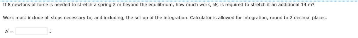 If 8 newtons of force is needed to stretch a spring 2 m beyond the equilibrium, how much work, W, is required to stretch it an additional 14 m?
Work must include all steps necessary to, and including, the set up of the integration. Calculator is allowed for integration, round to 2 decimal places.
W =
J
