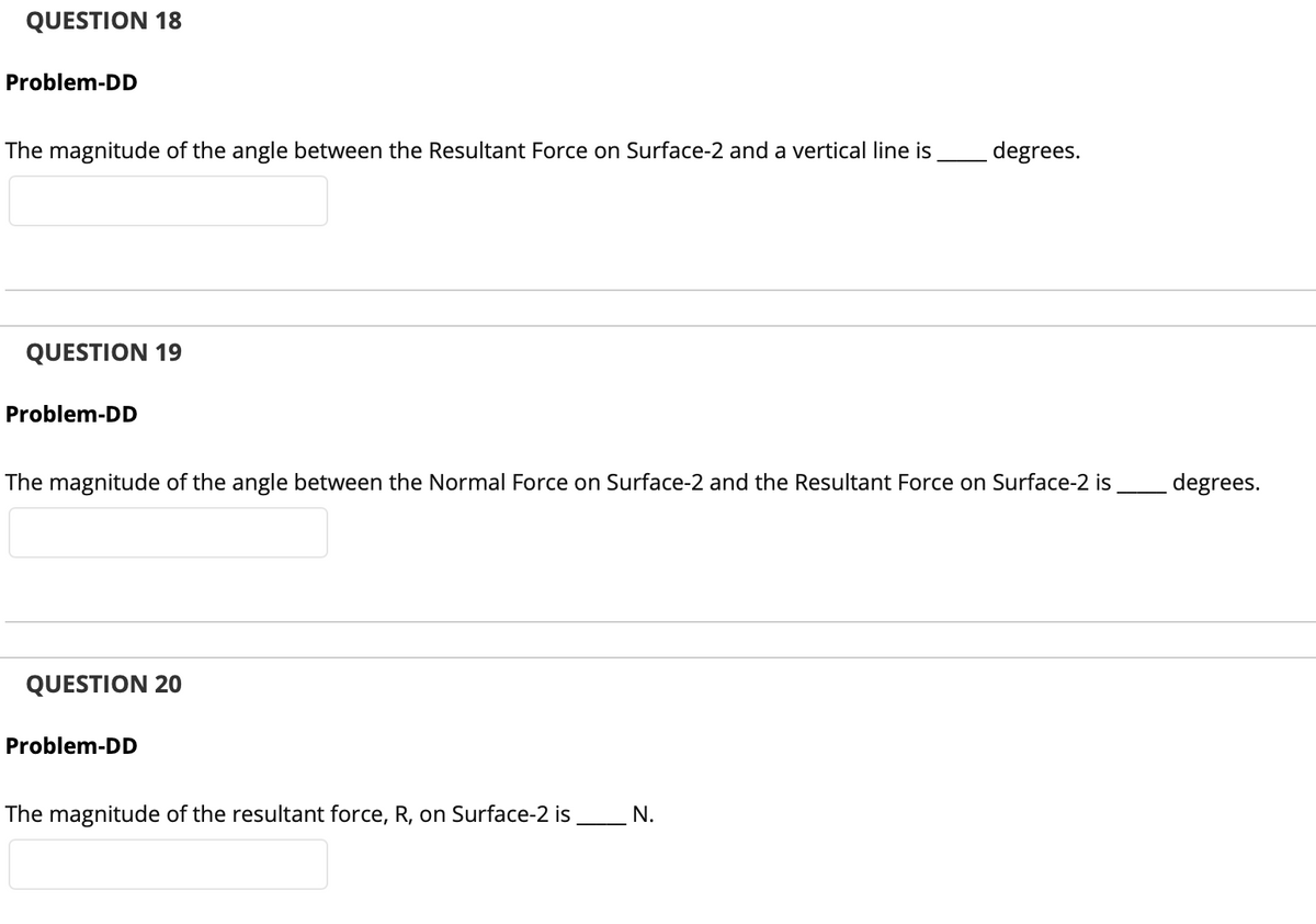 QUESTION 18
Problem-DD
The magnitude of the angle between the Resultant Force on Surface-2 and a vertical line is _degrees.
QUESTION 19
Problem-DD
The magnitude of the angle between the Normal Force on Surface-2 and the Resultant Force on Surface-2 is
degrees.
QUESTION 20
Problem-DD
The magnitude of the resultant force, R, on Surface-2 is N.
