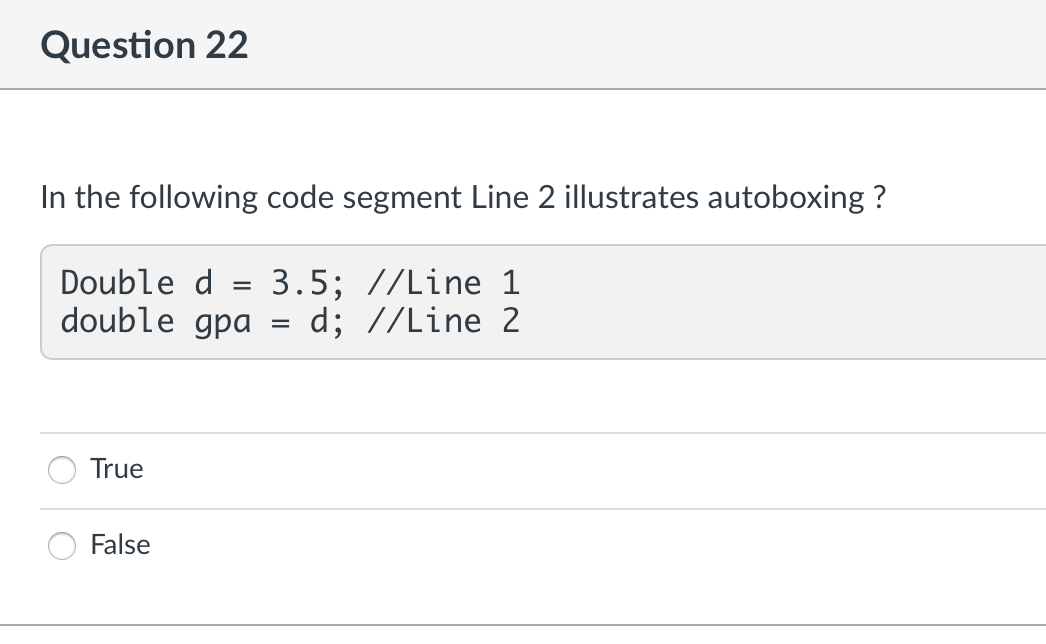 Question 22
In the following code segment Line 2 illustrates autoboxing?
Double d =
3.5; //Line 1
double gpa
=
d; //Line 2
True
False