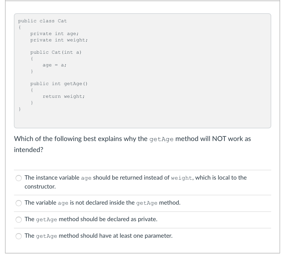 public class Cat
{
private int age;
private int weight;
public Cat(int a)
{
age =
a;
}
public int getAge()
{
return weight;
}
}
Which of the following best explains why the getAge method will NOT work as
intended?
The instance variable age should be returned instead of weight, which is local to the
constructor.
The variable age is not declared inside the getAge method.
The getAge method should be declared as private.
The getAge method should have at least one parameter.
