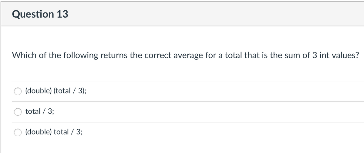 Question 13
Which of the following returns the correct average for a total that is the sum of 3 int values?
(double) (total / 3);
total / 3;
(double) total / 3;