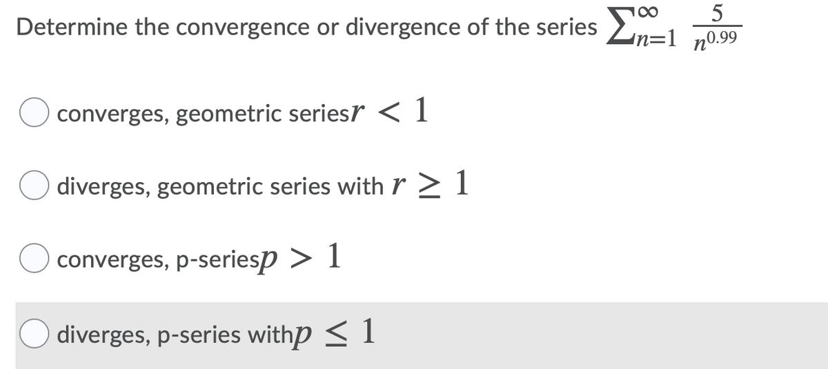 00
Determine the convergence or divergence of the series >
n=1
n0.99
converges, geometric seriesr < 1
diverges, geometric series with r > 1
converges, p-seriesp > 1
diverges, p-series withp < 1
