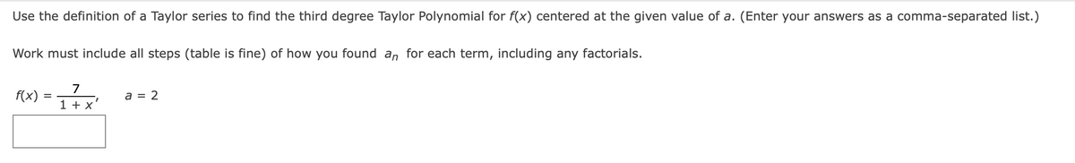 Use the definition of a Taylor series to find the third degree Taylor Polynomial for f(x) centered at the given value of a. (Enter your answers as a comma-separated list.)
Work must include all steps (table is fine) of how you found an for each term, including any factorials.
7
f(x)
a = 2
1 + X
