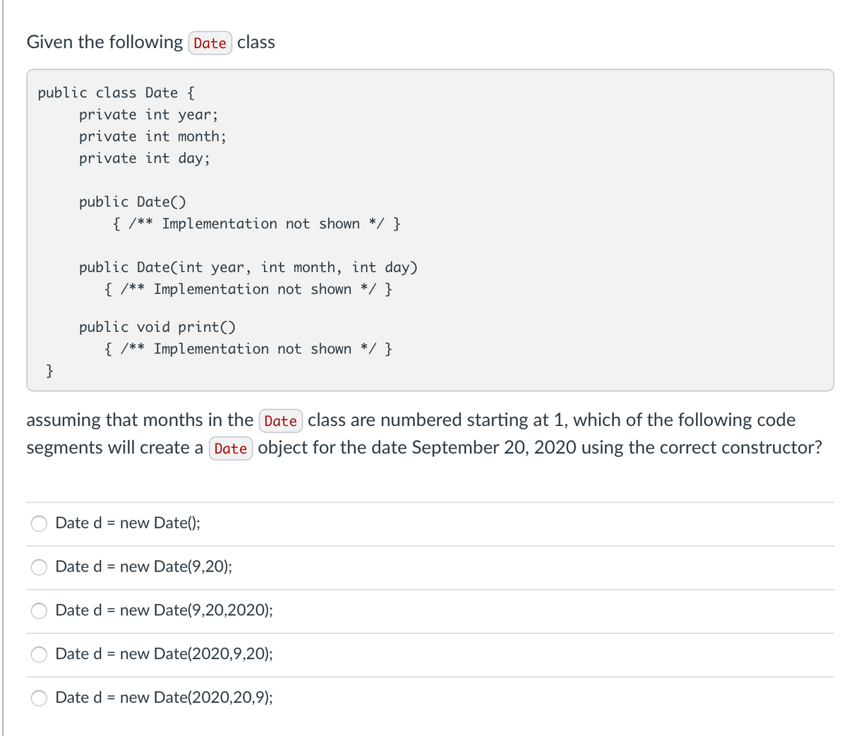 Given the following Date class
public class Date {
private int year;
private int month;
private int day;
public Date()
{ /** Implementation not shown */ }
public Date(int year, int month, int day)
{ /** Implementation not shown */ }
public void print()
{ /** Implementation not shown */ }
}
assuming that months in the Date class are numbered starting at 1, which of the following code
segments will create a Date object for the date September 20, 2020 using the correct constructor?
Date d = new Date();
Date d = new Date(9,20);
Date d = new Date(9,20,2020);
Date d = new Date(2020,9,20);
Date d
= new Date(2020,20,9);